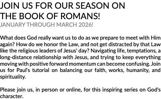 JOIN US FOR OUR SEASON ON THE BOOK OF ROMANS! JANUARY THROUGH MARCH 2026! What does God really want us to do as we prepare to meet with Him again? How do we honor the Law, and not get distracted by that Law like the religious leaders of Jesus' day? Navigating life, temptations, a long-distance relationship with Jesus, and trying to keep everything moving with positive forward momentum can become confusing. Join us for Paul's tutorial on balancing our faith, works, humanity, and spirituality. Please join us, in person or online, for this inspiring series on God's character.